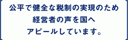 what_tx04 公平で健全な税制の実現のため経営者の声を国へアピールしています。